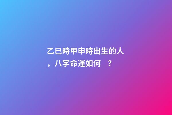 乙巳時甲申時出生的人，八字命運如何？